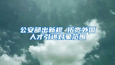 公安部出新规 拓宽外国人才引进对象范围