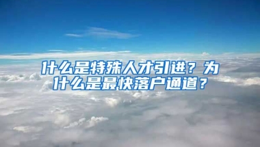 什么是特殊人才引进？为什么是最快落户通道？