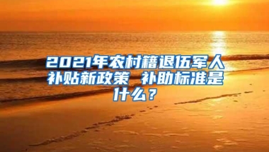 2021年农村籍退伍军人补贴新政策 补助标准是什么？