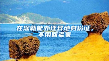 在深就能办理异地身份证，不用回老家