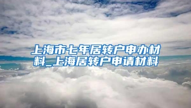 上海市七年居转户申办材料_上海居转户申请材料