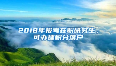 2018年报考在职研究生，可办理积分落户