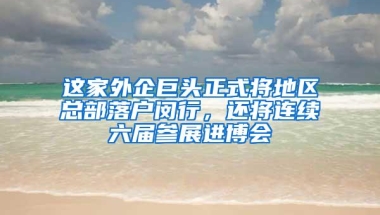 这家外企巨头正式将地区总部落户闵行，还将连续六届参展进博会