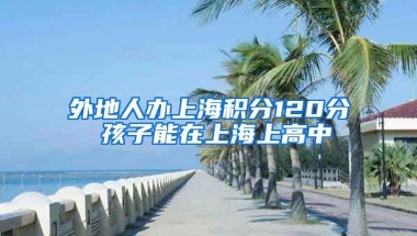 外地人办上海积分120分 孩子能在上海上高中