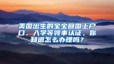 美国出生的宝宝回国上户口、入学等领事认证，你知道怎么办理吗？