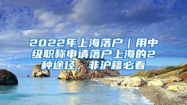 2022年上海落户｜用中级职称申请落户上海的2种途径，非沪籍必看