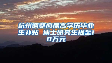 杭州调整应届高学历毕业生补贴 博士研究生提至10万元