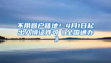 不用回户籍地！4月1日起出入境证件可《全国通办》