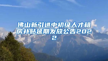 佛山新引进中初级人才租房补贴延期发放公告2022