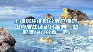 上海居住证积分落户细则，上海居住证积分细则，想积满120分看一下！