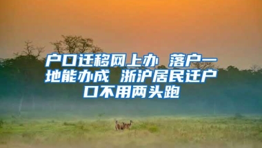 户口迁移网上办 落户一地能办成 浙沪居民迁户口不用两头跑