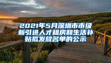 2021年5月深圳市市级新引进人才租房和生活补贴拟发放名单的公示