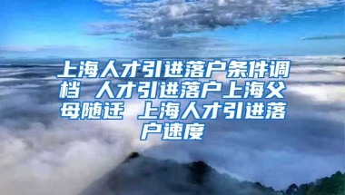 上海人才引进落户条件调档 人才引进落户上海父母随迁 上海人才引进落户速度