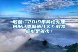 收藏！2019年异地办理身份证要知道什么？收费标准是多少？