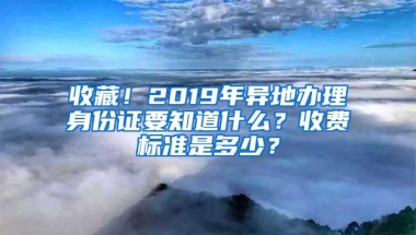 收藏！2019年异地办理身份证要知道什么？收费标准是多少？