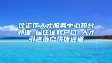 徐汇区人才服务中心积分办理 居住证转户口 人才引进落户快捷通道