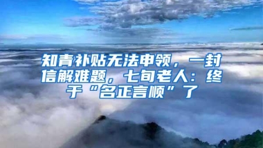 知青补贴无法申领，一封信解难题，七旬老人：终于“名正言顺”了