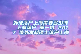 外地落户上海需要多少钱 上海落户 第一批 2017 境外本科硕士落户上海