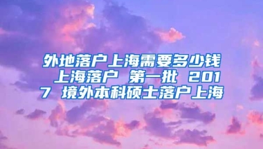 外地落户上海需要多少钱 上海落户 第一批 2017 境外本科硕士落户上海