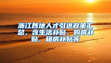 浙江各地人才引进政策汇总，含生活补贴、购房补贴、租房补贴等