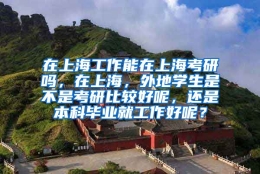 在上海工作能在上海考研吗，在上海，外地学生是不是考研比较好呢，还是本科毕业就工作好呢？