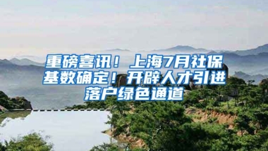 重磅喜讯！上海7月社保基数确定！开辟人才引进落户绿色通道