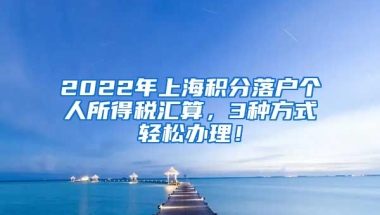 2022年上海积分落户个人所得税汇算，3种方式轻松办理！