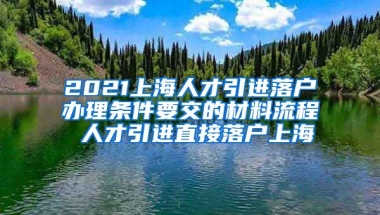 2021上海人才引进落户办理条件要交的材料流程 人才引进直接落户上海