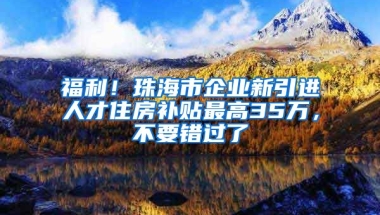 福利！珠海市企业新引进人才住房补贴最高35万，不要错过了