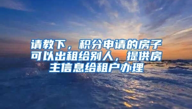 请教下，积分申请的房子可以出租给别人，提供房主信息给租户办理