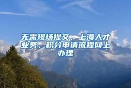 无需现场提交，上海人才业务、积分申请流程网上办理