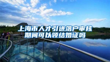 上海市人才引进落户审核期间可以领结婚证吗