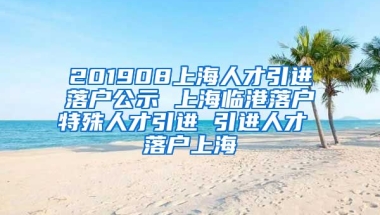 201908上海人才引进落户公示 上海临港落户特殊人才引进 引进人才 落户上海