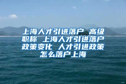 上海人才引进落户 高级职称 上海人才引进落户政策变化 人才引进政策怎么落户上海