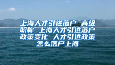 上海人才引进落户 高级职称 上海人才引进落户政策变化 人才引进政策怎么落户上海