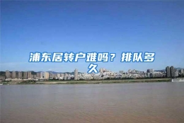 浦东居转户难吗？排队多久