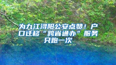 为九江浔阳公安点赞！户口迁移“跨省通办”服务只跑一次