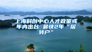 上海科创中心人才政策或年内出台 最快2年“居转户”