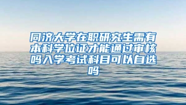 同济大学在职研究生需有本科学位证才能通过审核吗入学考试科目可以自选吗