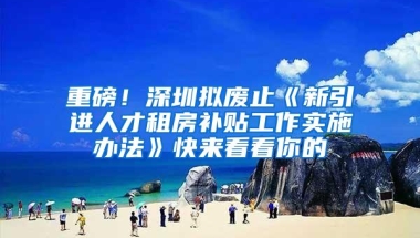 重磅！深圳拟废止《新引进人才租房补贴工作实施办法》快来看看你的