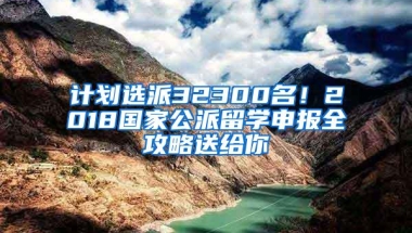 计划选派32300名！2018国家公派留学申报全攻略送给你