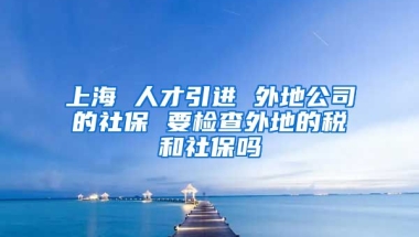 上海 人才引进 外地公司的社保 要检查外地的税和社保吗