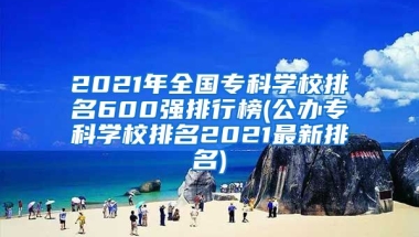 2021年全国专科学校排名600强排行榜(公办专科学校排名2021最新排名)