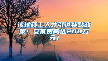 该地硕士人才引进补贴政策！安家费高达200万元！