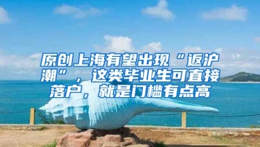 原创上海有望出现“返沪潮”，这类毕业生可直接落户，就是门槛有点高