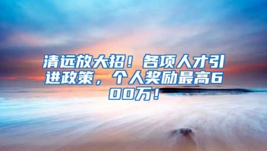 清远放大招！各项人才引进政策，个人奖励最高600万！