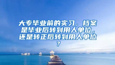 大专毕业前的实习，档案是毕业后转到用人单位，还是转正后转到用人单位？