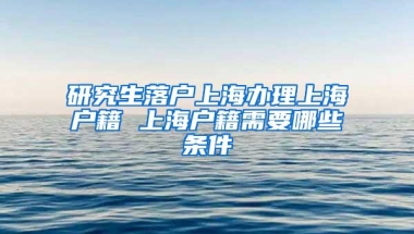 研究生落户上海办理上海户籍 上海户籍需要哪些条件