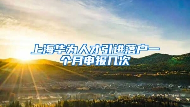 上海华为人才引进落户一个月申报几次