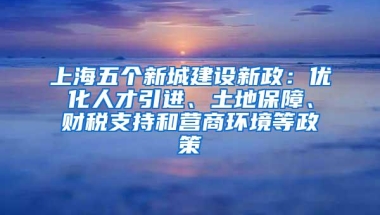 上海五个新城建设新政：优化人才引进、土地保障、财税支持和营商环境等政策